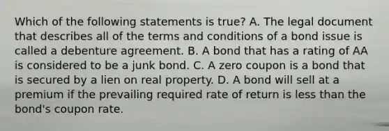 Which of the following statements is​ true? A. The legal document that describes all of the terms and conditions of a bond issue is called a debenture agreement. B. A bond that has a rating of AA is considered to be a junk bond. C. A zero coupon is a bond that is secured by a lien on real property. D. A bond will sell at a premium if the prevailing required rate of return is less than the​ bond's coupon rate.