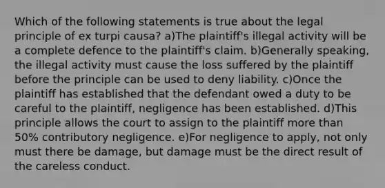 Which of the following statements is true about the legal principle of ex turpi causa? a)The plaintiff's illegal activity will be a complete defence to the plaintiff's claim. b)Generally speaking, the illegal activity must cause the loss suffered by the plaintiff before the principle can be used to deny liability. c)Once the plaintiff has established that the defendant owed a duty to be careful to the plaintiff, negligence has been established. d)This principle allows the court to assign to the plaintiff more than 50% contributory negligence. e)For negligence to apply, not only must there be damage, but damage must be the direct result of the careless conduct.