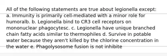 All of the following statements are true about legionella except: a. Immunity is primarily cell-mediated with a minor role for humoralb. b. Legionella bind to CR3 cell receptors on mononuclear phagocytesc. c. Legionella have unique branched chain fatty acids similar to thermophiles d. Survive in potable water because they aren't killed by the chlorine concentration in the water e. Phagolysosome fusion is not inhibite