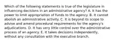 Which of the following statements is true of the legislature in influencing decisions in an administrative agency? A. It has the power to limit appropriation of funds to the agency. B. It cannot abolish an administrative activity. C. It is beyond its scope to advise and amend procedural requirements for the agency's adjudications. D. It has very little control over the administrative process of an agency. E. It takes decisions independently, without any consultation with the executive branch.