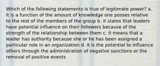 Which of the following statements is true of legitimate power? a. it is a function of the amount of knowledge one posses relative to the rest of the members of the group b. it states that leaders have potential influence on their followers because of the strength of the relationship between them c. it means that a leader has authority because she or he has been assigned a particular role in an organization d. it is the potential to influence others through the administration of negative sanctions or the removal of positive events