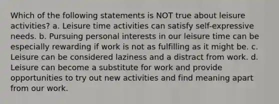 Which of the following statements is NOT true about leisure activities? a. Leisure time activities can satisfy self-expressive needs. b. Pursuing personal interests in our leisure time can be especially rewarding if work is not as fulfilling as it might be. c. Leisure can be considered laziness and a distract from work. d. ​Leisure can become a substitute for work and provide opportunities to try out new activities and find meaning apart from our work.