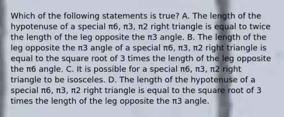 Which of the following statements is​ true? A. The length of the hypotenuse of a special π6​, π3​, π2 right triangle is equal to twice the length of the leg opposite the π3 angle. B. The length of the leg opposite the π3 angle of a special π6​, π3​, π2 right triangle is equal to the square root of 3 times the length of the leg opposite the π6 angle. C. It is possible for a special π6​, π3​, π2 right triangle to be isosceles. D. The length of the hypotenuse of a special π6​, π3​, π2 right triangle is equal to the square root of 3 times the length of the leg opposite the π3 angle.