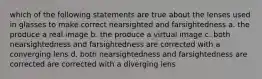 which of the following statements are true about the lenses used in glasses to make correct nearsighted and farsightedness a. the produce a real image b. the produce a virtual image c. both nearsightedness and farsightedness are corrected with a converging lens d. both nearsightedness and farsightedness are corrected are corrected with a diverging lens