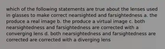 which of the following statements are true about the lenses used in glasses to make correct nearsighted and farsightedness a. the produce a real image b. the produce a virtual image c. both nearsightedness and farsightedness are corrected with a converging lens d. both nearsightedness and farsightedness are corrected are corrected with a diverging lens