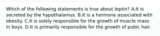 Which of the following statements is true about leptin? A.It is secreted by the hypothalamus. B.It is a hormone associated with obesity. C.It is solely responsible for the growth of muscle mass in boys. D.It is primarily responsible for the growth of pubic hair.
