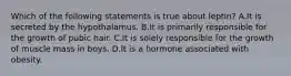 Which of the following statements is true about leptin? A.It is secreted by the hypothalamus. B.It is primarily responsible for the growth of pubic hair. C.It is solely responsible for the growth of muscle mass in boys. D.It is a hormone associated with obesity.