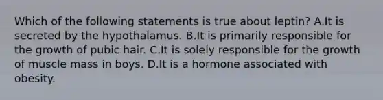 Which of the following statements is true about leptin? A.It is secreted by the hypothalamus. B.It is primarily responsible for the growth of pubic hair. C.It is solely responsible for the growth of muscle mass in boys. D.It is a hormone associated with obesity.