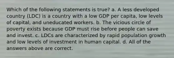 Which of the following statements is true? a. A less developed country (LDC) is a country with a low GDP per capita, low levels of capital, and uneducated workers. b. The vicious circle of poverty exists because GDP must rise before people can save and invest. c. LDCs are characterized by rapid population growth and low levels of investment in human capital. d. All of the answers above are correct.