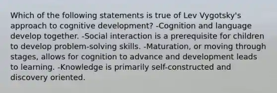 Which of the following statements is true of Lev Vygotsky's approach to cognitive development? -Cognition and language develop together. -Social interaction is a prerequisite for children to develop problem-solving skills. -Maturation, or moving through stages, allows for cognition to advance and development leads to learning. -Knowledge is primarily self-constructed and discovery oriented.