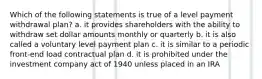 Which of the following statements is true of a level payment withdrawal plan? a. it provides shareholders with the ability to withdraw set dollar amounts monthly or quarterly b. it is also called a voluntary level payment plan c. it is similar to a periodic front-end load contractual plan d. it is prohibited under the investment company act of 1940 unless placed in an IRA