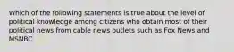 Which of the following statements is true about the level of political knowledge among citizens who obtain most of their political news from cable news outlets such as Fox News and MSNBC