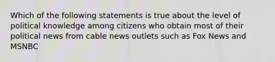 Which of the following statements is true about the level of political knowledge among citizens who obtain most of their political news from cable news outlets such as Fox News and MSNBC