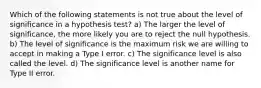 Which of the following statements is not true about the level of significance in a hypothesis test? a) The larger the level of significance, the more likely you are to reject the null hypothesis. b) The level of significance is the maximum risk we are willing to accept in making a Type I error. c) The significance level is also called the level. d) The significance level is another name for Type II error.