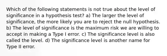 Which of the following statements is not true about the level of significance in a hypothesis test? a) The larger the level of significance, the more likely you are to reject the null hypothesis. b) The level of significance is the maximum risk we are willing to accept in making a Type I error. c) The significance level is also called the level. d) The significance level is another name for Type II error.