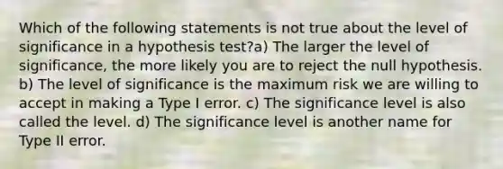 Which of the following statements is not true about the level of significance in a hypothesis test?a) The larger the level of significance, the more likely you are to reject the null hypothesis. b) The level of significance is the maximum risk we are willing to accept in making a Type I error. c) The significance level is also called the level. d) The significance level is another name for Type II error.