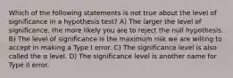 Which of the following statements is not true about the level of significance in a hypothesis test? A) The larger the level of significance, the more likely you are to reject the null hypothesis. B) The level of significance is the maximum risk we are willing to accept in making a Type I error. C) The significance level is also called the α level. D) The significance level is another name for Type II error.