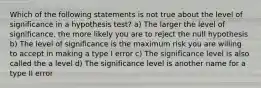 Which of the following statements is not true about the level of significance in a hypothesis test? a) The larger the level of significance, the more likely you are to reject the null hypothesis b) The level of significance is the maximum risk you are willing to accept in making a type I error c) The significance level is also called the a level d) The significance level is another name for a type II error