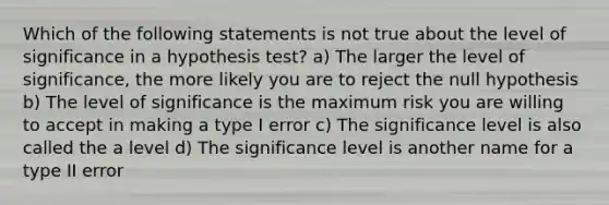 Which of the following statements is not true about the level of significance in a hypothesis test? a) The larger the level of significance, the more likely you are to reject the null hypothesis b) The level of significance is the maximum risk you are willing to accept in making a type I error c) The significance level is also called the a level d) The significance level is another name for a type II error