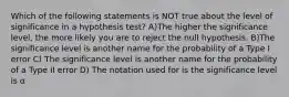 Which of the following statements is NOT true about the level of significance in a hypothesis test? A)The higher the significance level, the more likely you are to reject the null hypothesis. B)The significance level is another name for the probability of a Type I error C) The significance level is another name for the probability of a Type II error D) The notation used for is the significance level is α