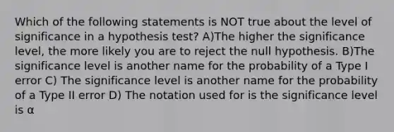 Which of the following statements is NOT true about the level of significance in a hypothesis test? A)The higher the significance level, the more likely you are to reject the null hypothesis. B)The significance level is another name for the probability of a Type I error C) The significance level is another name for the probability of a Type II error D) The notation used for is the significance level is α