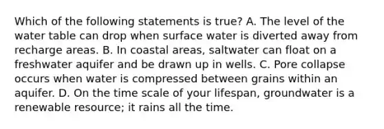 Which of the following statements is true? A. The level of the water table can drop when surface water is diverted away from recharge areas. B. In coastal areas, saltwater can float on a freshwater aquifer and be drawn up in wells. C. Pore collapse occurs when water is compressed between grains within an aquifer. D. On the time scale of your lifespan, groundwater is a renewable resource; it rains all the time.