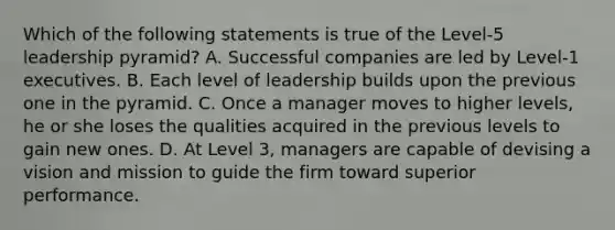 Which of the following statements is true of the Level-5 leadership pyramid? A. Successful companies are led by Level-1 executives. B. Each level of leadership builds upon the previous one in the pyramid. C. Once a manager moves to higher levels, he or she loses the qualities acquired in the previous levels to gain new ones. D. At Level 3, managers are capable of devising a vision and mission to guide the firm toward superior performance.