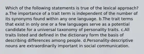 Which of the following statements is true of the lexical approach? a.The importance of a trait term is independent of the number of its synonyms found within any one language. b.The trait terms that exist in only one or a few languages serve as a potential candidate for a universal taxonomy of personality traits. c.All traits listed and defined in the dictionary form the basis of describing differences among people. d.Personality-descriptive nouns are extraordinarily important in social communication.