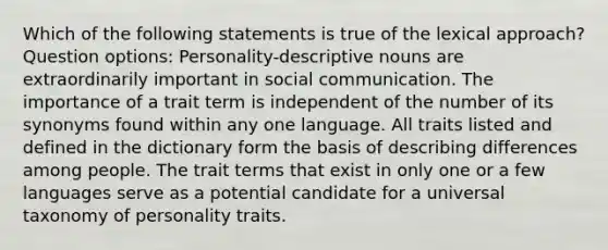 Which of the following statements is true of the lexical approach? Question options: Personality-descriptive nouns are extraordinarily important in social communication. The importance of a trait term is independent of the number of its synonyms found within any one language. All traits listed and defined in the dictionary form the basis of describing differences among people. The trait terms that exist in only one or a few languages serve as a potential candidate for a universal taxonomy of personality traits.