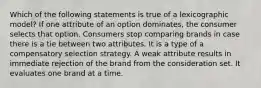 Which of the following statements is true of a lexicographic model? If one attribute of an option dominates, the consumer selects that option. Consumers stop comparing brands in case there is a tie between two attributes. It is a type of a compensatory selection strategy. A weak attribute results in immediate rejection of the brand from the consideration set. It evaluates one brand at a time.