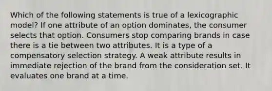 Which of the following statements is true of a lexicographic model? If one attribute of an option dominates, the consumer selects that option. Consumers stop comparing brands in case there is a tie between two attributes. It is a type of a compensatory selection strategy. A weak attribute results in immediate rejection of the brand from the consideration set. It evaluates one brand at a time.