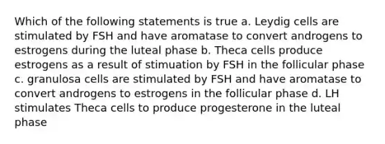 Which of the following statements is true a. Leydig cells are stimulated by FSH and have aromatase to convert androgens to estrogens during the luteal phase b. Theca cells produce estrogens as a result of stimuation by FSH in the follicular phase c. granulosa cells are stimulated by FSH and have aromatase to convert androgens to estrogens in the follicular phase d. LH stimulates Theca cells to produce progesterone in the luteal phase