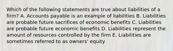 Which of the following statements are true about liabilities of a firm? A. Accounts payable is an example of liabilities B. Liabilities are probable future sacrifices of economic benefits C. Liabilities are probable future economic benefits D. Liabilities represent the amount of resources controlled by the firm E. Liabilities are sometimes referred to as owners' equity