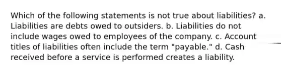 Which of the following statements is not true about liabilities? a. Liabilities are debts owed to outsiders. b. Liabilities do not include wages owed to employees of the company. c. Account titles of liabilities often include the term "payable." d. Cash received before a service is performed creates a liability.