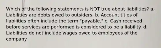 Which of the following statements is NOT true about liabilities? a. Liabilities are debts owed to outsiders. b. Account titles of liabilities often include the term "payable." c. Cash received before services are performed is considered to be a liability. d. Liabilities do not include wages owed to employees of the company