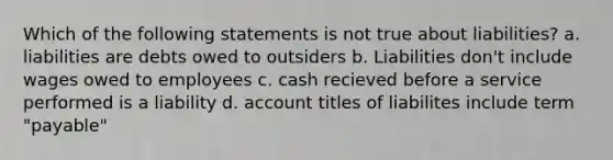 Which of the following statements is not true about liabilities? a. liabilities are debts owed to outsiders b. Liabilities don't include wages owed to employees c. cash recieved before a service performed is a liability d. account titles of liabilites include term "payable"