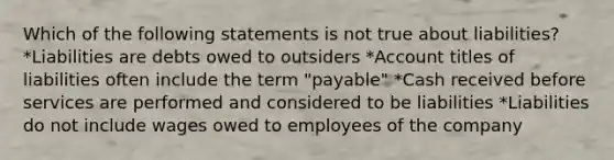 Which of the following statements is not true about liabilities? *Liabilities are debts owed to outsiders *Account titles of liabilities often include the term "payable" *Cash received before services are performed and considered to be liabilities *Liabilities do not include wages owed to employees of the company