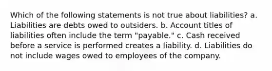 Which of the following statements is not true about liabilities? a. Liabilities are debts owed to outsiders. b. Account titles of liabilities often include the term "payable." c. Cash received before a service is performed creates a liability. d. Liabilities do not include wages owed to employees of the company.