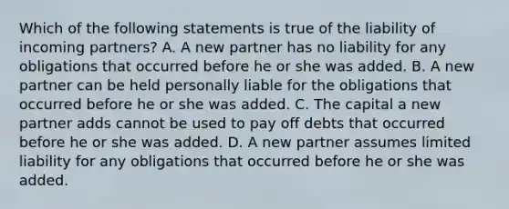 Which of the following statements is true of the liability of incoming partners? A. A new partner has no liability for any obligations that occurred before he or she was added. B. A new partner can be held personally liable for the obligations that occurred before he or she was added. C. The capital a new partner adds cannot be used to pay off debts that occurred before he or she was added. D. A new partner assumes limited liability for any obligations that occurred before he or she was added.