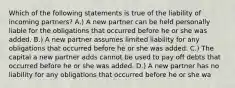 Which of the following statements is true of the liability of incoming partners? A.) A new partner can be held personally liable for the obligations that occurred before he or she was added. B.) A new partner assumes limited liability for any obligations that occurred before he or she was added. C.) The capital a new partner adds cannot be used to pay off debts that occurred before he or she was added. D.) A new partner has no liability for any obligations that occurred before he or she wa