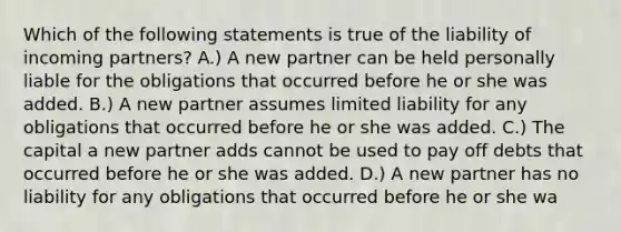 Which of the following statements is true of the liability of incoming partners? A.) A new partner can be held personally liable for the obligations that occurred before he or she was added. B.) A new partner assumes limited liability for any obligations that occurred before he or she was added. C.) The capital a new partner adds cannot be used to pay off debts that occurred before he or she was added. D.) A new partner has no liability for any obligations that occurred before he or she wa