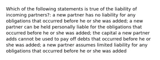 Which of the following statements is true of the liability of incoming partners?: a new partner has no liability for any obligations that occurred before he or she was added; a new partner can be held personally liable for the obligations that occurred before he or she was added; the capital a new partner adds cannot be used to pay off debts that occurred before he or she was added; a new partner assumes limited liability for any obligations that occurred before he or she was added