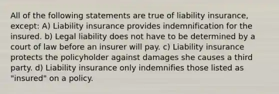 All of the following statements are true of liability insurance, except: A) Liability insurance provides indemnification for the insured. b) Legal liability does not have to be determined by a court of law before an insurer will pay. c) Liability insurance protects the policyholder against damages she causes a third party. d) Liability insurance only indemnifies those listed as "insured" on a policy.