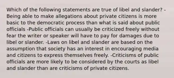 Which of the following statements are true of libel and slander? -Being able to make allegations about private citizens is more basic to the democratic process than what is said about public officials -Public officials can usually be criticized freely without fear the writer or speaker will have to pay for damages due to libel or slander. -Laws on libel and slander are based on the assumption that society has an interest in encouraging media and citizens to express themselves freely. -Criticisms of public officials are more likely to be considered by the courts as libel and slander than are criticisms of private citizens.