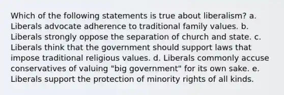 Which of the following statements is true about liberalism? a. Liberals advocate adherence to traditional family values. b. Liberals strongly oppose the separation of church and state. c. Liberals think that the government should support laws that impose traditional religious values. d. Liberals commonly accuse conservatives of valuing "big government" for its own sake. e. Liberals support the protection of minority rights of all kinds.