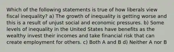 Which of the following statements is true of how liberals view fiscal inequality? a) The growth of inequality is getting worse and this is a result of unjust social and economic pressures. b) Some levels of inequality in the United States have benefits as the wealthy invest their incomes and take financial risk that can create employment for others. c) Both A and B d) Neither A nor B