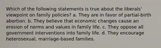 Which of the following statements is true about the liberals' viewpoint on family policies? a. They are in favor of partial-birth abortion. b. They believe that economic changes cause an erosion of norms and values in family life. c. They oppose all government interventions into family life. d. They encourage heterosexual, marriage-based families.