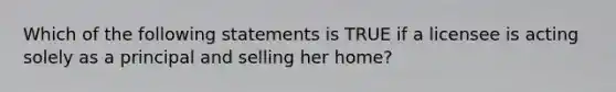 Which of the following statements is TRUE if a licensee is acting solely as a principal and selling her home?