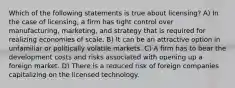 Which of the following statements is true about licensing? A) In the case of licensing, a firm has tight control over manufacturing, marketing, and strategy that is required for realizing economies of scale. B) It can be an attractive option in unfamiliar or politically volatile markets. C) A firm has to bear the development costs and risks associated with opening up a foreign market. D) There is a reduced risk of foreign companies capitalizing on the licensed technology.