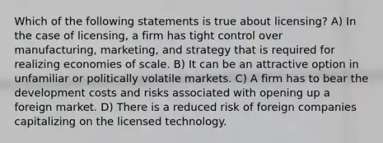 Which of the following statements is true about licensing? A) In the case of licensing, a firm has tight control over manufacturing, marketing, and strategy that is required for realizing economies of scale. B) It can be an attractive option in unfamiliar or politically volatile markets. C) A firm has to bear the development costs and risks associated with opening up a foreign market. D) There is a reduced risk of foreign companies capitalizing on the licensed technology.